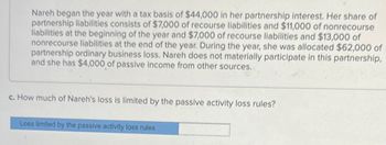 Nareh began the year with a tax basis of $44,000 in her partnership interest. Her share of
partnership liabilities consists of $7,000 of recourse liabilities and $11,000 of nonrecourse
liabilities at the beginning of the year and $7,000 of recourse liabilities and $13,000 of
nonrecourse liabilities at the end of the year. During the year, she was allocated $62,000 of
partnership ordinary business loss. Nareh does not materially participate in this partnership,
and she has $4,000 of passive income from other sources.
c. How much of Nareh's loss is limited by the passive activity loss rules?
Loss limited by the passive activity loss rules