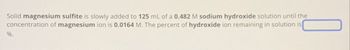 Solid magnesium sulfite is slowly added to 125 mL of a 0.482 M sodium hydroxide solution until the
concentration of magnesium ion is 0.0164 M. The percent of hydroxide ion remaining in solution is
%.