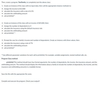 Then, create a program, TestFamily, to completely test the above class:
1. Create an instance of the class with no input data; then call the appropriate instance methods to:
change the income to $12,000
• calculate the insurance with a rate of 6.5%
• calculate the withholding amount
● call printInfo()**
2. Create an instance of the class with an income of $25,000; then:
• change the number of dependents to 3
• calculate the insurance using the default insurance rate
● calculate the withholding amount
• call printInfo() **
3. Prompt the user for a family's income and number of dependents. Create an instance with these values; then:
• calculate the insurance using a rate of 7%
• calculate the withholding amount
call printInfo()**
**Use different parameter variations for each call to printInfo(). For example, variable assignments, nested method calls, etc.
Program Class method:
printInfo() This method should have four formal arguments: the number of dependents, the income, the insurance amount, and the
withholding amount. The method should display the information about a family to include the number of dependents, the income, and the
insurance and withholding amounts in a readable format.
Save the file with the appropriate file name.
Compile and execute the program. Check your output!!