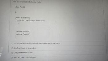 Find the error in the following code.
class Point {
}
public class Line {
public int Line(Point p1, Point p2) {
}
private Point p1;
private Point p2;
You can't have a method with the same name as the class name.
O Line() can't accept parameters.
Line() can't return a value.
You can't have nested classes.