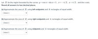 Let R be the region bounded by the curves y=cos x+sin x+1, x=-T/2, x=r/2, and the x-axis.
Round all answers to two decimal places.
(a) Approximate the area of R using left-endpoints and 4 rectangles of equal width.
[
[ Select ]
(b) Approximate the area of R using right-endpoints and 4 rectangles of equal width.
[ Select ]
(c) Approximate the area of R using midpoints and 4 rectangles of equal width.
[
[ Select ]
