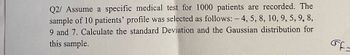 Q2/ Assume a specific medical test for 1000 patients are recorded. The
sample of 10 patients' profile was selected as follows: - 4, 5, 8, 10, 9, 5, 9, 8,
9 and 7. Calculate the standard Deviation and the Gaussian distribution for
this sample.
Ff=
