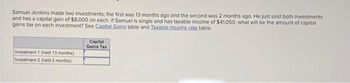 Samuel Jenkins made two investments; the first was 13 months ago and the second was 2 months ago. He just sold both investments
and has a capital gain of $8,000 on each. If Samuel is single and has taxable income of $41,050, what will be the amount of capital
gains tax on each investment? See Capital Gains table and Taxable income rate table.
Investment 1 (held 13 months)
Investment 2 (held 2 months)
Capital
Gains Tax