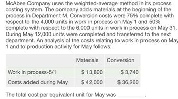 McAbee Company uses the weighted-average method in its process
costing system. The company adds materials at the beginning of the
process in Department M. Conversion costs were 75% complete with
respect to the 4,000 units in work in process on May 1 and 50%
complete with respect to the 6,000 units in work in process on May 31.
During May 12,000 units were completed and transferred to the next
department. An analysis of the costs relating to work in process on May
1 and to production activity for May follows:
Materials Conversion
Work in process-5/1
$ 13,800
$ 3,740
Costs added during May
$ 42,000
$ 36,260
The total cost per equivalent unit for May was