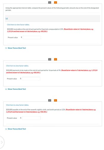 Using the appropriate interest table, compute the present values of the following periodic amounts due at the end of the designated
periods.
(a)
Click here to view factor tables.
$30,000 receivable at the end of each period for 8 periods compounded at 12%. (Round factor values to 5 decimal places, e.g.
1.25124 and final answer to O decimal places, eg. 458,581.)
Present value $
Show Transcribed Text
Click here to view factor tables.
$30,000 payments to be made at the end of each period for 16 periods at 9%. (Round factor values to 5 decimal places, eg. 1.25124
and final answer to 0 decimal places, eg. 458,581.)
Present value $
Show Transcribed Text
Click here to view factor tables.
$30,000 payable at the end of the seventh, eighth, ninth, and tenth periods at 12%. (Round factor values to 5 decimal places, e.g.
1.25124 and final answer to O decimal places, e.g. 458,581.)
Present value $
Show Transcribed Text