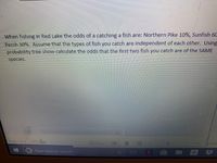 When fishing in Red Lake the odds of a catching a fish are: Northern Pike 10%, Sunfish 60
Perch 30%. ASsume that the types of fish you catch are independent of each other. Using
probability tree show calculate the odds that the first two fish you catch are of the SAME
species.
This commendisnetaala e
len Pretestad
Page 1 of 5
277 w
100
Tate
Type here to search
a
