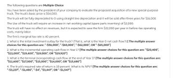 The following questions are Multiple Choice:
You have been asked by the president of your company to evaluate the proposed acquisition of a new special-purpose
truck. The truck's basic price is $54,000.
The truck will be fully depreciated to 0 using straight line depreciation and it will be sold after three years for $16,000.
The Use of the truck will require an increase in net working capital (spare parts inventory) of $2,000.
The truck will have no effect on revenues, but it is expected to save the firm $22,000 per year in before-tax operating
costs, mainly labor.
The firm's marginal tax rate is 40 percent.
1. What is the initial investment outlay for the truck? (That is, what is the Year 0 net cash flow?) [The multiple answer
choices for this question are: "-$56,000", "-$60,000", "-$62,000", OR "-$65,000"]
2. What is the incremental operating cash flow in Year 1? [The multiple answer choices for this question are: "$20,400",
"$21,000", "$19,400", "$19,000", OR "$19,920"]
3. What is the terminal (nonoperating) cash flow at the end of Year 3? [The multiple answer choices for this question are:
"$11,600", "$17,000", "$15,000", "$14,000", OR "$15,680"]
4. The truck's required rate of return is 10 percent. What is its NPV? [The multiple answer choices for this question are:
"-$3,237", "-$1,480", "-$4", "$3,447", OR "-$1,547"]