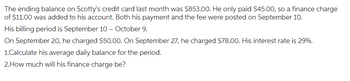 The ending balance on Scotty's credit card last month was $853.00. He only paid $45.00, so a finance charge
of $11.00 was added to his account. Both his payment and the fee were posted on September 10.
His billing period is September 10 - October 9.
On September 20, he charged $50.00. On September 27, he charged $78.00. His interest rate is 29%.
1.Calculate his average daily balance for the period.
2. How much will his finance charge be?