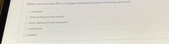 Which structure describes an integral membrane protein containing a 8 barrel?
O aquaporin
both maltoporin and ompLA
both maltoporin and aquaporin
O maltoporin
ⒸompLA