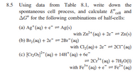 8.5 Using data from Table 8.1, write down the
spontaneous cell process, and calculate E°cell and
AG° for the following combinations of half-cells:
(a) Ag*(aq) + e¯ = Ag(s)
with Zn* (aq) + 2e" = Zn(s)
(b) Br, (aq) + 2e- = 2Br (aq)
with Cl,(aq)+ 2e = 2C1" (aq)
(c) [Cr0; (aq) + 14H* (aq) + 6e
= 2Cr* (aq) + 7H,0(1)
with Fe* (aq) +e = Fe* (aq)
1.
