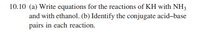 10.10 (a) Write equations for the reactions of KH with NH;
and with ethanol. (b) Identify the conjugate acid-base
pairs in each reaction.
