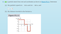 11. V A particle starts from rest and accelerates as shown in Figure P2.11. Determine
(a) the particle's speed at t = 10.0 s and at t = 20.0 s, and
Answer
(b) the distance traveled in the first 20.0 s.
Figure P2.11
, (m/s2)
t (s)
15 20
10
-2
