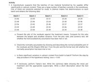 Activity
1. A manufacturer suspects that the batches of raw material furnished by his supplier differ
significantly in calcium content. There are a large number of batches currently in the warehouse.
Five of these are randomly selected for study. A chemist makes five determinations on each
batch and obtains the following data:
Batch 1
Batch 2
Batch 3
Batch 4
Batch 5
23.46
23.59
23.51
23.28
23.29
23.48
23.46
23.64
23.40
23.46
23.56
23.42
23.46
23.37
23.37
23.39
23.49
23.52
23.46
23.32
23.40
23.50
23.49
23.39
23.38
a. Present the plot of the residuals against the treatment means. Compute for the ratio
between the largest and smallest variance. From the plot, ratio, and Levene's test, tell
whether the homoscedasticity assumption has been met or not.
b. Check the normality assumption by showing and describing the normal probability plot of
the residuals and the Shapiro-Wilk test. From the plot and the formal test, tell whether the
normality assumption has been met or not.
c. Is there significant variation in calcium content from batch to batch? Perform the step by
step procedure of the hypothesis testing. Use a = 0.05.
d. If necessary, perform Tukey's test. Write the summary table showing the mean per
treatment and the appropriate superscripts. Write a short description about the test
results.