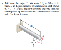 6. Determine the angle of twist caused by a 25kip – in
torque T in the 3in diameter solid aluminium shaft shown
(G = 3.7 * 10°psi). Resolve assuming the solid shaft has
been replaced by a hollow shaft of the same outer diameter
and a 2in inner diameter.
4 ft
3 in.
T
