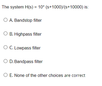 The system H(s) = 10* (s+1000)/(s+10000) is:
O A. Bandstop filter
O B. Highpass filter
O C. Lowpass filter
O D. Bandpass filter
O E. None of the other choices are correct