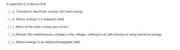 A capacitor is a device that:
O A. Transforms electrical energy into heat energy
O B. Stores energy in a magnetic field
O C. None of the other choice are correct
O D. Resists the instantaneous change in the voltage; nothing to do with storing or using electrical energy
O E. Stores energy in an electrictromagnetic field
