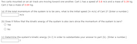 Two carts mounted on an air track are moving toward one another. Cart 1 has a speed of 0.8 m/s and a mass of 0.39 kg.
Cart 2 has a mass of 0.64 kg.
(a) If the total momentum of the system is to be zero, what is the initial speed (in m/s) of Cart 2? (Enter a number.)
m/s
(b) Does it follow that the kinetic energy of the system is also zero since the momentum of the system is zero?
Yes
O No
(c) Determine the system's kinetic energy (in J) in order to substantiate your answer to part (b). (Enter a number.)
