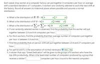 Each sweat shop worker at a computer factory can put together 4 computers per hour on average
with a standard deviation of 1 computers. 6 workers are randomly selected to work the next shift at
the factory. Round all answers to 4 decimal places where possible and assume a normal
distribution.
a. What is the distribution of X? X - N( 4
b. What is the distribution of ? T - N( 4
v 0.4082
c. What is the distribution of x? x - N( 24
d. If one randomly selected worker is observed, find the probability that this worker will put
together between 3.9 and 4.4 computers per hour.
2.4495
e. For the 6 workers, find the probability that their average number of computers put together
per hour is between 3.9 and 4.4.
f. Find the probability that a 6 person shift will put together between 23.4 and 27 computers per
hour.
g. For part e) and f), is the assumption of normal necessary? O YesO No
h. A sticker that says "Great Dedication" will be given to the groups of 6 workers who have the
top 20% productivity. What is the least total number of computers produced by a group that
receives a sticker?
computers per hour (round to the nearest computer)
