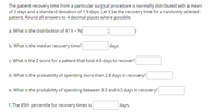 The patient recovery time from a particular surgical procedure is normally distributed with a mean
of 3 days and a standard deviation of 1.9 days. Let X be the recovery time for a randomly selected
patient. Round all answers to 4 decimal places where possible.
a. What is the distribution of X? X - N
b. What is the median recovery time?
days
c. What is the Z-score for a patient that took 4.8 days to recover?
d. What is the probability of spending more than 2.8 days in recovery?
e. What is the probability of spending between 3.5 and 4.5 days in recovery?
f. The 85th percentile for recovery times is
days.
