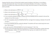 Suppose that the amount of time that students spend studying in the library in one sitting is
normally distributed with mean 43 minutes and standard deviation 20 minutes. A researcher
observed 16 students who entered the library to study. Round all answers to 4 decimal places
where possible.
a. What is the distribution of X? X ~ N(
b. What is the distribution of ? T - N(
c. What is the distribution of x? >x - N
d. If one randomly selected student is timed, find the probability that this student's time will be
between 45 and 48 minutes.
e. For the 16 students, find the probability that their average time studying is between 45 and 48
minutes.
f. Find the probability that the randomly selected 16 students will have a total study time more
than 784 minutes.
g. For part e) and f), is the assumption of normal necessary? O NoO Yes
h. The top 15% of the total study time for groups of 16 students will be given a sticker that says
"Great dedication". What is the least total time that a group can study and still receive a
sticker?
minutes
