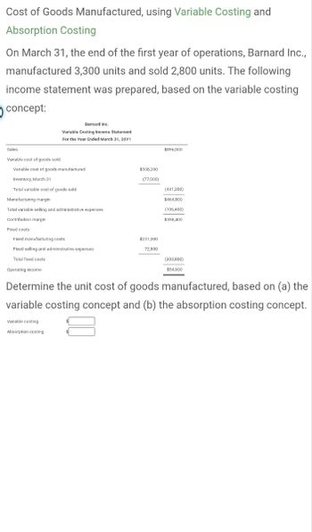 Cost of Goods Manufactured, using Variable Costing and
Absorption Costing
On March 31, the end of the first year of operations, Barnard Inc.,
manufactured 3,300 units and sold 2,800 units. The following
income statement was prepared, based on the variable costing
concept:
Sales
Variable cost of goods sold:
Variable cost of goods manufactured
Inventory, March 31
Total variable cost of goods sold
Manufacturing margin
Total variable selling and administrative expenses
Contribution margin
Fixed costs:
Barnard Inc.
Variable Costing Income Statement
For the Year Ended March 31, 20Y1
Fixed manufacturing costs
Fixed selling and administrative expenses
Total fixed costs
Operating income
Variable costing
Absorption costing
$508,200
(77,000)
$231,000
72,800
$896,000
(431,200)
$464,800
(106,400)
$358,400
(303,800)
$54,600
Determine the unit cost of goods manufactured, based on (a) the
variable costing concept and (b) the absorption costing concept.