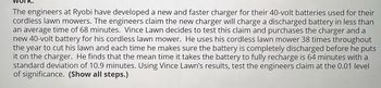 The engineers at Ryobi have developed a new and faster charger for their 40-volt batteries used for their
cordless lawn mowers. The engineers claim the new charger will charge a discharged battery in less than
an average time of 68 minutes. Vince Lawn decides to test this claim and purchases the charger and a
new 40-volt battery for his cordless lawn mower. He uses his cordless lawn mower 38 times throughout
the year to cut his lawn and each time he makes sure the battery is completely discharged before he puts
it on the charger. He finds that the mean time it takes the battery to fully recharge is 64 minutes with a
standard deviation of 10.9 minutes. Using Vince Lawn's results, test the engineers claim at the 0.01 level
of significance. (Show all steps.)