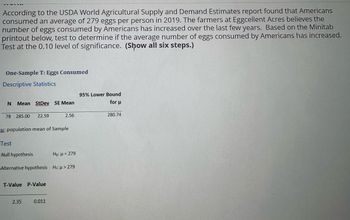 According to the USDA World Agricultural Supply and Demand Estimates report found that Americans
consumed an average of 279 eggs per person in 2019. The farmers at Eggcellent Acres believes the
number of eggs consumed by Americans has increased over the last few years. Based on the Minitab
printout below, test to determine if the average number of eggs consumed by Americans has increased.
Test at the 0.10 level of significance. (Show all six steps.)
One-Sample T: Eggs Consumed
Descriptive Statistics
95% Lower Bound
N
Mean StDey SE Mean
for μ
2.56
280.74
78 285.00 22.59
population mean of Sample
Test
Null hypothesis
Ho: =279
Alternative hypothesis H₁: > 279
T-Value P-Value
2.35
0.011