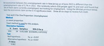 An economist believes the unemployment rate in New Jersey as of June 2023 is different than the
unemployment rate of 3.7% in 2022. She randomly selects 650 people aged 16 and over and found that
34 of them were currently unemployed, but looking for employment. Using the Minitab printout below,
test the economist claim at the 0.10 significance level. Show all six steps to receive full credit.
Test and Cl for One Proportion: Unemployment
Method
p: event proportion
Exact method is used for this analysis.
Descriptive Statistics
N Event Sample p
95% CI for p
34 0.052308 (0.036493, 0.072331)
650
Test
Null hypothesis
Ho: p = 0.037
Alternative hypothesis H₁: p = 0.037
P-Value
0.061