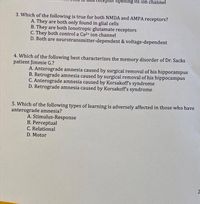 ptor opening its ion channel
3. Which of the following is true for both NMDA and AMPA receptors?
A. They are both only found in glial cells
B. They are both Ionotropic glutamate receptors
C. They both control a Ca2 ion channel
D. Both are neurotransmitter-dependent & voltage-dependent
4. Which of the following best characterizes the memory disorder of Dr. Sacks
patient Jimmie G.?
A. Anterograde amnesia caused by surgical removal of his hippocampus
B. Retrograde amnesia caused by surgical removal of his hippocampus
C. Anterograde amnesia caused by Korsakoff s syndrome
D. Retrograde amnesia caused by Korsakoff's syndrome
5. Which of the following types of learning is adversely affected in those who have
anterograde amnesia?
A. Stimulus-Response
B. Perceptual
C. Relational
D. Motor
2)
