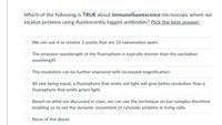 Which of the following is TRUE about immunofluorescence microscopy where we
localize proteins using fluorescently tagged antibodies? Pick the best answer:
We can use it to resolve 2 points that are 10 nanometers apart.
The emission wavelength of the fluorophore is typically shorter than the excitation
wavelength.
The resolution can be further improved with increased magnification.
All else being equal, a fluorophore that emits red light will give better resolution than a
fluorophore that emits green light.
Based on what we discussed in class, we can use the technique on live samples therefore
enabling us to see the dynamic movement of cytosolic proteins in living cells.
None of the above
