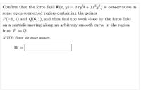 Confirm that the force field F (x, y) = 2xy°i + 3x?y?j is conservative in
some open connected region containing the points
P(-9,4) and Q(6,1), and then find the work done by the force field
on a particle moving along an arbitrary smooth curve in the region
from P to Q.
NOTE: Enter the eract answer.
W =
