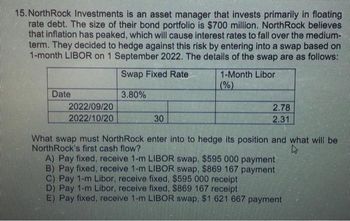 15. NorthRock Investments is an asset manager that invests primarily in floating
rate debt. The size of their bond portfolio is $700 million. NorthRock believes
that inflation has peaked, which will cause interest rates to fall over the medium-
term. They decided to hedge against this risk by entering into a swap based on
1-month LIBOR on 1 September 2022. The details of the swap are as follows:
Swap Fixed Rate
3.80%
Date
2022/09/20
2022/10/20
30
1-Month Libor
(%)
2.78
2.31
What swap must NorthRock enter into to hedge its position and what will be
NorthRock's first cash flow?
4
A) Pay fixed, receive 1-m LIBOR swap. $595 000 payment
B) Pay fixed, receive 1-m LIBOR swap. $869 167 payment
C) Pay 1-m Libor, receive fixed, $595 000 receipt
D) Pay 1-m Libor, receive fixed., $869 167 receipt
E) Pay fixed, receive 1-m LIBOR swap. $1 621 667 payment