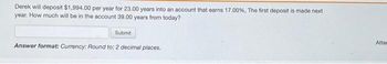 Derek will deposit $1,994.00 per year for 23.00 years into an account that earns 17.00 %, The first deposit is made next
year. How much will be in the account 39.00 years from today?
Submit
Answer format: Currency: Round to: 2 decimal places.
Atter