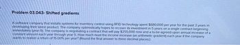 Problem 03.043- Shifted gradients
A software company that installs systems for inventory control using RFID technology spent $680,000 per year for the past 3 years in
developing their latest product. The company optimistically hopes to recover its investment in 5 years on a single contract beginning
immediately (year 0). The company is negotiating a contract that will pay $255,000 now and a to-be-agreed-upon annual increase of a
constant amount each year through year 5. How much must the income increase (an arithmetic gradient) each year if the company
wants to realize a return of 15 00% per year? (Round the final answer to three decimal places)
