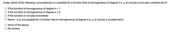 Under which of the following circumstances is it possible for a function that is homogeneous of degree k E R to include a non-zero constant term?
If the function is homogeneous of degree k = 1
If the function is homogeneous of degree k = 0
If the function is not also homothetic
Never - it is not possible for a function that is homogeneous of degree K ER to include a constant term
None of the above
No answer