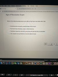 File Edit View History
Bookmarks Profiles
Tab
Window Help
9 Schoology
G How did Napoleon come to pos X
a humble.schoology.com/common-assessment-delivery/start/5609020753?action=Donresume&submissionld=75684
Age of Revolution Exam
Which of the following statements are an effect of the French and Indian War? (9A)
O The British did not help the colonists fight off the French
O The French lost all territory claims in North America
O The British asked the colonists to help repay the debt that they accumulated
O The colonists were permitted to cross the Atlantic Ocean
1
4
glish
Support I Schoology Blog |
://humble.schoology.com/common-assessment-delivery/start/5609020753?action=onresume&submissionld=75684863323
stv
esc
G Search or type URL
