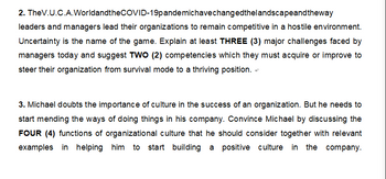 2. TheV.U.C.A.WorldandtheCOVID-19pandemichave changedthelandscapeandtheway
leaders and managers lead their organizations to remain competitive in a hostile environment.
Uncertainty is the name of the game. Explain at least THREE (3) major challenges faced by
managers today and suggest TWO (2) competencies which they must acquire or improve to
steer their organization from survival mode to a thriving position.
3. Michael doubts the importance of culture in the success of an organization. But he needs to
start mending the ways of doing things in his company. Convince Michael by discussing the
FOUR (4) functions of organizational culture that he should consider together with relevant
examples in helping him to start building a positive culture in the company.