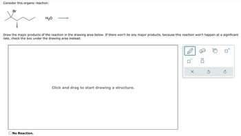 Consider this organic reaction:
Br
H₂O
Draw the major products of the reaction in the drawing area below. If there won't be any major products, because this reaction won't happen at a significant
rate, check the box under the drawing area instead.
No Reaction.
Click and drag to start drawing a structure.
10
X
:0