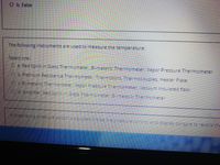 O b. False
The following instruments are used to measure the temperature:
Select one:
O a. Red Spirit in Glass Thermometer, Bi-metallic Thermometer, Vapor Pressure Thermometer
Co. Platinum Resistance Thermometer Thermistors Thermocouples, Heater Plate
O.eB-metalicThermometer Vapor Pressure Thermometer, Vacuum Insulated flask
d Amplifier Red Spirtin Glass Thermomeer BiMetalic Thermometer
Aixed raring Pressure.swbchis apjustea indgetme oressore control and disp ey.consoie to record the
