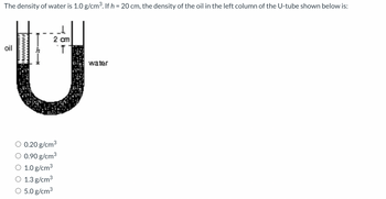 The density of water is 1.0 g/cm³. If h = 20 cm, the density of the oil in the left column of the U-tube shown below is:
oil
}
te
2 cm
T
0.20 g/cm³
0.90 g/cm³
O 1.0 g/cm³
O 1.3 g/cm³
O 5.0 g/cm³
water