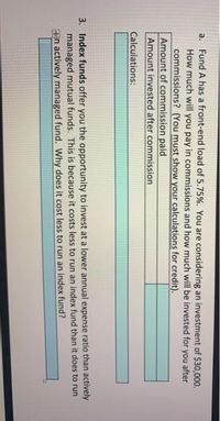 a. Fund A has a front-end load of 5.75%. You are considering an investment of $30,000.
How much will you pay in commissions and how much will be invested for you after
commissions? (You must show your calculations for credit).
Amount of commission paid
Amount invested after commission
Calculations:
3. Index funds offer you the opportunity to invest at a lower annual expense ratio than actively
managed mutual funds. This is because it costs less to run an index fund than it does to run
+n actively managed fund. Why does it cost less to run an index fund?
