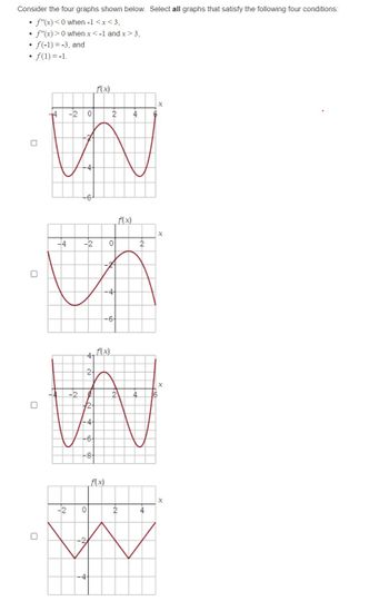 Consider the four graphs shown below. Select all graphs that satisfy the following four conditions:
• f"(x) < 0 when -1<x<3,
• f"(x) > 0 when x < -1 and x > 3,
• f(-1) = -3, and
.
• f(1) = -1.
0
14
-20
-4
-4 -2
f(x)
2
0
-7
-4
-64
4, f(x)
41
f(x)
2
-2
W
√2+
-44
-64
-8+
4
2 4
2
X
X
X
f(x)
-2 0
2
4
W
-2
X