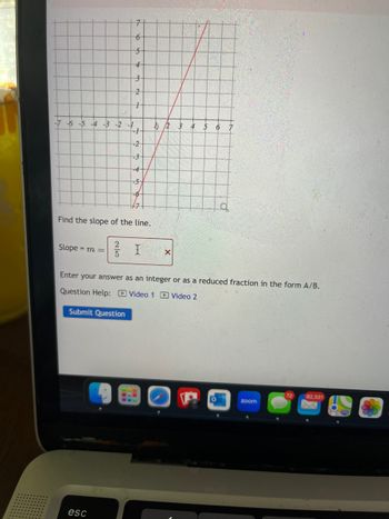 7
6
5-
4
3
2
+
-7 -6 -5 -4 -3 -2 -1
1 2 3 4 5 6 7
-1
-2
-3
-4
-5
Find the slope of the line.
2
Slope = m =
X
5
b
Enter your answer as an integer or as a reduced fraction in the form A/B.
Question Help: Video 1 Video 2
Submit Question
esc
zoom
72
82,331