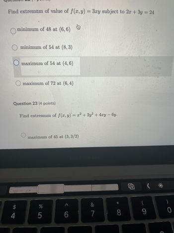 Find extremum of value of f(x, y) = 3xy subject to 2x + 3y = 24
minimum of 48 at (6,6)
minimum of 54 at (8,3)
maximum of 54 at (4,6)
maximum of 72 at (6,4)
Question 23 (4 points)
Find extremum of f(x, y) = x² + 2y²+4xy - 6y.
maximum of 45 at (3,3/2)
14
4
%
205
6
9>
&
27
(
7
8
9
0
C