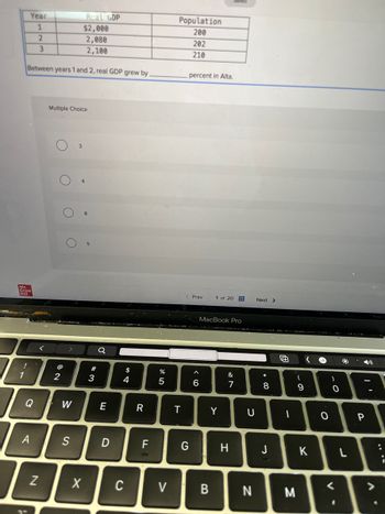 Year
Real GDP
Population
1
$2,000
200
2
2,080
202
3
2,100
210
Between years 1 and 2, real GDP grew by.
percent in Alta.
Multiple Choice
8
O
Mc
Graw
Hill
17
2
a
<Prev
1 of 20
Next >
$
74
#3
Q
W
E
A
S
N
MacBook Pro
%
alo 5
9 >
6
%7
&
R
T
Y
D
F
G
X
C
>
+
8
* 0
U
כ
H
will
9
61
-
O
O
יו
P
J
K
L
<
B
N
M