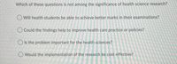 Which of these questions is not among the significance of health science research?
Will health students be able to achieve better marks in their examinations?
O Could the findings help to improve health care practice or policies?
O Is the problem important for the health sciences?
O Would the implementation of the research be cost-effective?
