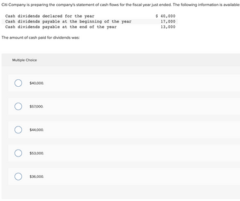 Citi Company is preparing the company's statement of cash flows for the fiscal year just ended. The following information is available:
Cash dividends declared for the year
Cash dividends payable at the beginning of the year
Cash dividends payable at the end of the year
The amount of cash paid for dividends was:
Multiple Choice
O $40,000.
O $57,000.
O $44,000.
O $53,000.
$36,000.
$ 40,000
17,000
13,000