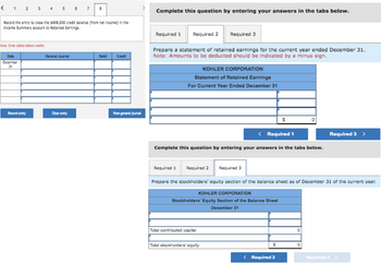 < 1 2 3 4 5 6
Record the entry to close the $408,000 credit balance (from net income) in the
Income Summary account to Retained Earnings.
Note: Enter debits before credits.
Date
December
31
Record entry
General Journal
7 8
Clear entry
Debit
Credit
View general Journal
Complete this question by entering your answers in the tabs below.
Required 1
Prepare a statement of retained earnings for the current year ended December 31.
Note: Amounts to be deducted should be indicated by a minus sign.
Required 2
Required 1
KOHLER CORPORATION
Statement of Retained Earnings
For Current Year Ended December 31
< Required 1
Complete this question by entering your answers in the tabs below.
Required 2
Required 3
Total contributed capital
Total stockholders' equity
Required 3
Prepare the stockholders' equity section of the balance sheet as of December 31 of the current year.
KOHLER CORPORATION
Stockholders' Equity Section of the Balance Sheet
December 31
$
S
< Required 2
0
Required 3 >
0
Required 3