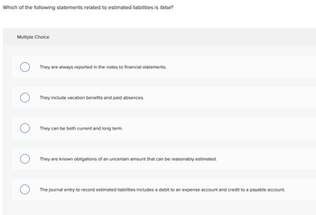 Which of the following statements related to estimated liabilities is false?
Multiple Choice
They are always reported in the notes to financial statements.
They include vacation benefits and paid absences.
They can be both current and long term.
They are known obligations of an uncertain amount that can be reasonably estimated.
The journal entry to record estimated liabilities includes a debit to an expense account and credit to a payable account.