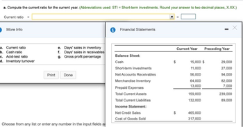 a. Compute the current ratio for the current year. (Abbreviations used: STI = Short-term investments. Round your answer to two decimal places, X.XX.)
Current ratio
More Info
a. Current ratio
b. Cash ratio
c. Acid-test ratio
d. Inventory turnover
e. Days' sales in inventory
f. Days' sales in receivables
g. Gross profit percentage
Print Done
Choose from any list or enter any number in the input fields a
Financial Statements
Balance Sheet:
Cash
Short-term Investments
Net Accounts Receivables
Merchandise Inventory
Prepaid Expenses
Total Current Assets
Total Current Liabilities
Income Statement:
Net Credit Sales
Cost of Goods Sold
$
Current Year Preceding Year
15,000 $
11,000
56,000
64,000
13,000
159,000
132,000
465,000
317,000
29,000
27,000
94,000
82,000
7,000
239,000
89,000